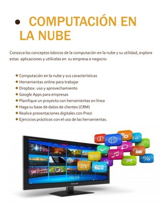  COMPUTACIÓN EN
LA NUBE
Conozca los conceptos básicos de la computación en la nube y su utilidad, explore
estas aplicaciones y utilícelas en su empresa o negocio:
Computación en la nube y sus características
Herramientas online para trabajar
Dropbox: uso y aprovechamiento
Google Apps para empresas
Planifique un proyecto con herramientas en línea
Haga su base de datos de clientes (CRM)
Realice presentaciones digitales con Prezi
Ejercicios prácticos con el uso de las herramientas.
 