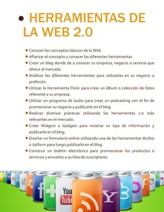  HERRAMIENTAS DE
LA WEB 2.0
Conocer los conceptos básicos de la Web
Afianzar el concepto y conocer las diferentes herramientas
Crear un blog donde de a conocer su empresa, negocio o servicio que
ofrece al mercado
Analizar las diferentes herramientas para utilizarlas en su negocio o
profesión.
Utilizar la herramienta Flickr para crear un álbum o colección de fotos
referente a su empresa.
Utilizar un programa de audio para crear un podcasting con el fin de
promocionar su negocio y publicarlo en el blog
Realizar diversas prácticas utilizando las herramientas 2.0 más
relevantes en el mercado.
Crear Widgest o Gadgets para mostrar un tipo de información y
publicarlo en el blog.
Diseñar un formulario online utilizando una de las herramientas Wufoo
o Jotform para luego publicarlo en el blog.
Construir un boletín electrónico para promocionar los productos o
servicios y enviarlos a su lista de suscriptores
 
