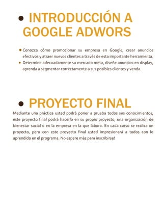  INTRODUCCIÓN A
GOOGLE ADWORS
Conozca cómo promocionar su empresa en Google, crear anuncios
efectivos y atraer nuevos clientes a través de esta importante herramienta.
Determine adecuadamente su mercado meta, diseñe anuncios en display,
aprenda a segmentar correctamente a sus posibles clientes y venda.
 PROYECTO FINALMediante una práctica usted podrá poner a prueba todos sus conocimientos,
este proyecto final podrá hacerlo en su propio proyecto, una organización de
bienestar social o en la empresa en la que labora. En cada curso se realiza un
proyecto, pero con este proyecto final usted impresionará a todos con lo
aprendido en el programa. No espere más para inscribirse!
 