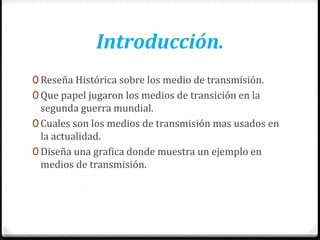 Introducción.
0 Reseña Histórica sobre los medio de transmisión.
0 Que papel jugaron los medios de transición en la
segunda guerra mundial.
0 Cuales son los medios de transmisión mas usados en
la actualidad.
0 Diseña una grafica donde muestra un ejemplo en
medios de transmisión.
 