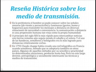 Reseña Histórica sobre los
medio de transmisión.
0 En la prehistoria el hombre ya pudo conocer sobre las señales
sonoras (de viento y persecución) y luminosas (gestos, humo y
hogueras) para transmitir los mensajes a distancia en diversas
situaciones de necesidad o conveniencia. la comunicación a distancia
es una propensión humana tan vieja como la propia humanidad.
0 A principio del siglo XIX lo más rápido para intercambiar noticias
con tierras remotas aún seguía siendo el caballo y el velero. Y el uso
de las banderas, semáforos y heliógrafos era lo más logrado para
distancias relativamente cortas.
0 En 1793 Claude chappe había creado una red telegráfica en Francia
usando semáforos, método que se adoptaría también en otros
países. Algunos de aquellos métodos por su sencillez y practicidad
en determinadas situaciones, perduran hasta hoy. Pero en este largo
devenir, antropológica y socialmente interesante las técnicas y
medios de transmisión.
 