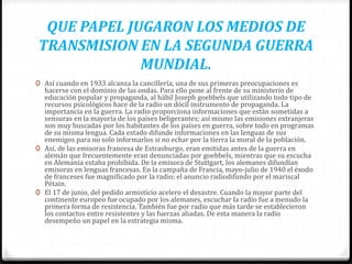 QUE PAPEL JUGARON LOS MEDIOS DE
TRANSMISION EN LA SEGUNDA GUERRA
MUNDIAL.
0 Así cuando en 1933 alcanza la cancillería, una de sus primeras preocupaciones es
hacerse con el dominio de las ondas. Para ello pone al frente de su ministerio de
educación popular y propaganda, al hábil Joseph goebbels que utilizando todo tipo de
recursos psicológicos hace de la radio un dócil instrumento de propaganda. La
importancia en la guerra. La radio proporciona informaciones que están sometidas a
sensuras en la mayoría de los países beligerantes; así mismo las emisiones extranjeras
son muy buscadas por los habitantes de los países en guerra, sobre todo en programas
de su misma lengua. Cada estado difunde informaciones en las lenguas de sus
enemigos para no solo informarlos si no echar por la tierra la moral de la población.
0 Así, de las emisoras francesa de Estrasburgo, eran emitidas antes de la guerra en
alemán que frecuentemente eran denunciadas por goebbels, mientras que su escucha
en Alemania estaba prohibida. De la emisora de Stuttgart, los alemanes difundían
emisoras en lenguas francesas. En la campaña de Francia, mayo-julio de 1940 el éxodo
de franceses fue magnificado por la radio; el anuncio radiodifundo por el mariscal
Pétain.
0 El 17 de junio, del pedido armisticio acelero el desastre. Cuando la mayor parte del
continente europeo fue ocupado por los alemanes, escuchar la radio fue a menudo la
primera forma de resistencia. También fue por radio que más tarde se establecieron
los contactos entre resistentes y las fuerzas aliadas. De esta manera la radio
desempeño un papel en la estrategia misma.
 