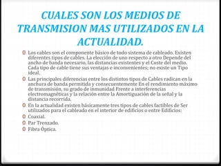 CUALES SON LOS MEDIOS DE
TRANSMISION MAS UTILIZADOS EN LA
ACTUALIDAD.
0 Los cables son el componente básico de todo sistema de cableado. Existen
diferentes tipos de cables. La elección de uno respecto a otro Depende del
ancho de banda necesario, las distancias existentes y el Coste del medio.
Cada tipo de cable tiene sus ventajas e inconvenientes; no existe un Tipo
ideal.
0 Las principales diferencias entre los distintos tipos de Cables radican en la
anchura de banda permitida y consecuentemente En el rendimiento máximo
de transmisión, su grado de inmunidad Frente a interferencias
electromagnéticas y la relación entre la Amortiguación de la señal y la
distancia recorrida.
0 En la actualidad existen básicamente tres tipos de cables factibles de Ser
utilizados para el cableado en el interior de edificios o entre Edificios:
0 Coaxial.
0 Par Trenzado.
0 Fibra Óptica.
 
