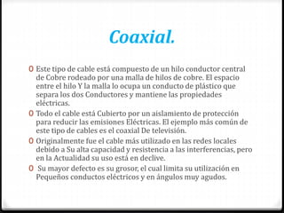 Coaxial.
0 Este tipo de cable está compuesto de un hilo conductor central
de Cobre rodeado por una malla de hilos de cobre. El espacio
entre el hilo Y la malla lo ocupa un conducto de plástico que
separa los dos Conductores y mantiene las propiedades
eléctricas.
0 Todo el cable está Cubierto por un aislamiento de protección
para reducir las emisiones Eléctricas. El ejemplo más común de
este tipo de cables es el coaxial De televisión.
0 Originalmente fue el cable más utilizado en las redes locales
debido a Su alta capacidad y resistencia a las interferencias, pero
en la Actualidad su uso está en declive.
0 Su mayor defecto es su grosor, el cual limita su utilización en
Pequeños conductos eléctricos y en ángulos muy agudos.
 