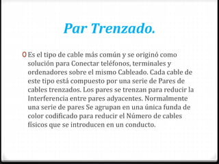 Par Trenzado.
0 Es el tipo de cable más común y se originó como
solución para Conectar teléfonos, terminales y
ordenadores sobre el mismo Cableado. Cada cable de
este tipo está compuesto por una serie de Pares de
cables trenzados. Los pares se trenzan para reducir la
Interferencia entre pares adyacentes. Normalmente
una serie de pares Se agrupan en una única funda de
color codificado para reducir el Número de cables
físicos que se introducen en un conducto.
 