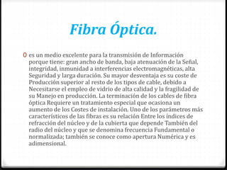 Fibra Óptica.
0 es un medio excelente para la transmisión de Información
porque tiene: gran ancho de banda, baja atenuación de la Señal,
integridad, inmunidad a interferencias electromagnéticas, alta
Seguridad y larga duración. Su mayor desventaja es su coste de
Producción superior al resto de los tipos de cable, debido a
Necesitarse el empleo de vidrio de alta calidad y la fragilidad de
su Manejo en producción. La terminación de los cables de fibra
óptica Requiere un tratamiento especial que ocasiona un
aumento de los Costes de instalación. Uno de los parámetros más
característicos de las fibras es su relación Entre los índices de
refracción del núcleo y de la cubierta que depende También del
radio del núcleo y que se denomina frecuencia Fundamental o
normalizada; también se conoce como apertura Numérica y es
adimensional.
 