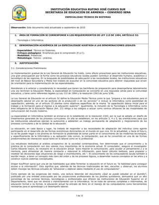 INSTITUCIÓN EDUCATIVA RUFINO JOSÉ CUERVO SUR
                                  SECRETARIA DE EDUCACIÓN DE ARMENIA – CONVENIO SENA
                                                    ESPECIALIDAD TÉCNICO EN SISTEMAS




Observación: Este documento está actualizado a septiembre de 2010


   1.    ÁREA DE FORMACIÓN SI CORRESPONDE A LOS REQUERIMIENTOS DE LEY 115 DE 1994, ARTÍCULO 32:

    - Tecnología e Informática.

   2.    DENOMINACIÓN ACADÉMICA DE LA ESPECIALIDADE AJUSTADA A LAS DENOMINACIONES LEGALES:

    -   Especialidad: Técnico en Sistemas.
    -   Enfoque pedagógico: Enseñanza para la comprensión (E p C).
    -   Modalidad: Presencial.
    -   Metodología: Teórico - práctica.

   3.    JUSTIFICACIÓN:

3.1. Consideraciones Preliminares

La implementación gradual de la Ley General de Educación ha traído, como efecto provechoso para las instituciones educativas,
una gran preocupación por la forma como los procesos educativos locales pueden contribuir al desarrollo humano, académico y
tecnológico de las regiones. En la búsqueda de posibilidades de adecuación a las necesidades locales, las instituciones educativas
del nivel de Básica Secundaria y Media han tratado de auscultar en la comunidad educativa para obtener respuestas que sirvan
de orientación para la implementación de las especialidades.

Atendiendo a lo anterior y considerando la necesidad que tienen los bachilleres de preparación para desempeñarse laboralmente
una vez terminen la Educación Media, la especialidad en Computación se convierte en una respuesta válida para la comunidad
educativa, y tiene como referentes legales La Ley 115 de 1994 y la resolución 2343 de junio 5/96.

La Ley General de Educación en el artículo 32 define la Educación Media Técnica como la que “prepara a los estudiantes para el
desempeño laboral en uno de los sectores de la producción o de los servicios” e incluye la Informática como posibilidad de
capacitación; además, en el artículo 33 plantea como objetivos específicos de la misma “la capacitación básica inicial para el
trabajo y la formación para el ingreso a la educación superior”. Igualmente, la inclusión de la Tecnología e Informática como
área obligatoria de la Educación Básica (Art. 23) obliga a los colegios a actuar como centros difusores de las modalidades de
comunicación del mundo moderno.

La especialidad en Informática también se enmarca en lo establecido en la resolución 2343, por la cual se adopta un diseño de
lineamientos generales de los procesos curriculares. En ella se establecen, en los artículos 3, 4 y 5, las orientaciones para que
las instituciones educativas ejerzan la autonomía y adelanten un trabajo permanente de adaptación y mejoramiento de los
procesos curriculares y de la calidad de la educación.

La educación, en cada época y lugar, ha tratado de responder a las necesidades de adaptación del individuo como agente
participante en el desarrollo de las formas económicas dominantes en el mundo en que vive. En la actualidad, y hacia el futur o,
no se les puede negar a los jóvenes en formación la posibilidad de tomar parte en el conocimiento de las modernas tecnologías,
y específicamente de la Informática y su aplicación más común, la computación, que se ha convertido en una de las formas
predominantes de interacción social tanto en lo laboral como en lo profesional.

Los estudiosos dedicados al análisis prospectivo de la sociedad contemporánea, han determinado que el conocimiento y la
práctica de la computación son dos valores muy importantes de la economía actual. El computador, asegura el investigador
Carlos Eduardo Vasco, es necesario en la educación actual "para mejorar la comunicación, para ayudar al pensamiento y a la
memoria, para almacenar de manera compacta y relacional la información, para hacer cálculos tediosos, para preparar y
modelar las decisiones bajo situaciones de riesgo e incertidumbre, etc.". El conocimiento de los computadores ayuda también a
escribir mejor, a tener un concepto más claro del orden y de los procesos lógicos, a desarrollar nuevos conceptos en las arte s y a
construir nuevos sistemas conceptuales.

Draper Kauffman opina que una de las habilidades que debe fomentar la educación en el futuro es "la habilidad para conseguir
acceso a la información". Esto significa que, además de las técnicas tradicionales de leer, escuchar y observar, los alumnos
deben manejar las técnicas actuales de "almacenar y elaborar datos mediante el uso de computadores".

Como ejemplo de las exigencias del medio, una lectura detenida del documento ¿Qué se puede estudiar en el Quindío?,
publicado por una entidad preocupada por las proyecciones profesionales de los jóvenes quindianos, demuestra que un alto
porcentaje de las carreras técnicas, tecnológicas y profesionales que ofrecen las instituciones de Educación Superior en el
Departamento, tiene que ver directa o indirectamente con la Informática. Ya se trate de carreras completas o intermedias, de
educación formal o no formal, la educación actual ha entrado de lleno en el manejo de los computadores como herramientas
necesarias para el aprendizaje y el desempeño laboral.



                                                              1 de 12
 