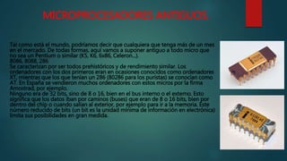 MICROPROCESADORES ANTIGUOS.
Tal como está el mundo, podríamos decir que cualquiera que tenga más de un mes
en el mercado. De todas formas, aquí vamos a suponer antiguo a todo micro que
no sea un Pentium o similar (K5, K6, 6x86, Celeron...).
8086, 8088, 286
Se caracterizan por ser todos prehistóricos y de rendimiento similar. Los
ordenadores con los dos primeros eran en ocasiones conocidos como ordenadores
XT, mientras que los que tenían un 286 (80286 para los puristas) se conocían como
AT. En España se vendieron muchos ordenadores con estos micros por la firma
Amostrad, por ejemplo.
Ninguno era de 32 bits, sino de 8 o 16, bien en el bus interno o el externo. Esto
significa que los datos iban por caminos (buses) que eran de 8 o 16 bits, bien por
dentro del chip o cuando salían al exterior, por ejemplo para ir a la memoria. Este
número reducido de bits (un bit es la unidad mínima de información en electrónica)
limita sus posibilidades en gran medida.
 