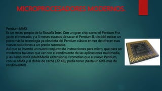 MICROPROCESADORES MODERNOS.
Pentium MMX
Es un micro propio de la filosofía Intel. Con un gran chip como el Pentium Pro
ya en el mercado, y a 3 meses escasos de sacar el Pentium II, decidió estirar un
poco más la tecnología ya obsoleta del Pentium clásico en vez de ofrecer esas
nuevas soluciones a un precio razonable.
Así que se inventó un nuevo conjunto de instrucciones para micro, que para ser
modernos tuvieran que ver con el rendimiento de las aplicaciones multimedia,
y las llamó MMX (MultiMedia eXtensions). Prometían que el nuevo Pentium,
con las MMX y el doble de caché (32 KB), podía tener ¡hasta un 60% más de
rendimiento!!
 