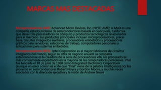 MARCAS MAS DESTACADAS
Microprocesadores AMD: Advanced Micro Devices, Inc. (NYSE: AMD) o AMD es una
compañía estadounidense de semiconductores basada en Sunnyvale, California,
que desarrolla procesadores de cómputo y productos tecnológicos relacionados
para el mercado. Sus productos principales incluyen microprocesadores, placas
base, circuitos integrados auxiliares, procesadores embebidos y procesadores
gráficos para servidores, estaciones de trabajo, computadores personales y
aplicaciones para sistemas embebidos.
Microprocesadores INTEL: Intel Corporation es el mayor fabricante de circuitos
integrados del mundo, según su cifra de negocio anual.8 La compañía
estadounidense es la creadora de la serie de procesadores x86, los procesadores
más comúnmente encontrados en la mayoría de las computadoras personales. Intel
fue fundada el 18 de julio de 1968 como Integrated Electronics Corporation
(aunque un error común es el de que "Intel" viene de la palabra intelligence) por los
pioneros en semiconductores Robert Noyce y Gordon Moore, y muchas veces
asociados con la dirección ejecutiva y la visión de Andrew Grove.
 