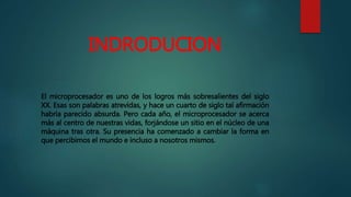 INDRODUCION
El microprocesador es uno de los logros más sobresalientes del siglo
XX. Esas son palabras atrevidas, y hace un cuarto de siglo tal afirmación
habría parecido absurda. Pero cada año, el microprocesador se acerca
más al centro de nuestras vidas, forjándose un sitio en el núcleo de una
máquina tras otra. Su presencia ha comenzado a cambiar la forma en
que percibimos el mundo e incluso a nosotros mismos.
 