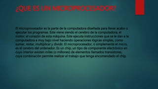 ¿QUE ES UN MICROPROCESADOR?
El microprocesador es la parte de la computadora diseñada para llevar acabo o
ejecutar los programas. Este viene siendo el cerebro de la computadora, el
motor, el corazón de esta máquina. Este ejecuta instrucciones que se le dan a la
computadora a muy bajo nivel haciendo operaciones lógicas simples, como
sumar, restar, multiplicar y dividir. El microprocesador, o simplemente el micro,
es el cerebro del ordenador. Es un chip, un tipo de componente electrónico en
cuyo interior existen miles (o millones) de elementos llamados transistores,
cuya combinación permite realizar el trabajo que tenga encomendado el chip.
 