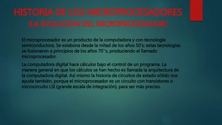 HISTORIA DE LOS MICROPROCESADORES
(LA EVOLUCION DEL MICROPROCESADOR)
El microprocesador es un producto de la computadora y con tecnología
semiconductora. Se eslabona desde la mitad de los años 50's; estas tecnologías
se fusionaron a principios de los años 70`'s, produciendo el llamado
microprocesador.
La computadora digital hace cálculos bajo el control de un programa. La
manera general en que los cálculos se han hecho es llamada la arquitectura de
la computadora digital. Así mismo la historia de circuitos de estado sólido nos
ayuda también, porque el microprocesador es un circuito con transistores o
microcircuito LSI (grande escala de integración), para ser más preciso.
 