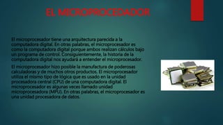EL MICROPROCEDADOR
El microprocesador tiene una arquitectura parecida a la
computadora digital. En otras palabras, el microprocesador es
como la computadora digital porque ambos realizan cálculos bajo
un programa de control. Consiguientemente, la historia de la
computadora digital nos ayudará a entender el microprocesador.
El microprocesador hizo posible la manufactura de poderosas
calculadoras y de muchos otros productos. El microprocesador
utiliza el mismo tipo de lógica que es usado en la unidad
procesadora central (CPU) de una computadora digital. El
microprocesador es algunas veces llamado unidad
microprocesadora (MPU). En otras palabras, el microprocesador es
una unidad procesadora de datos.
 