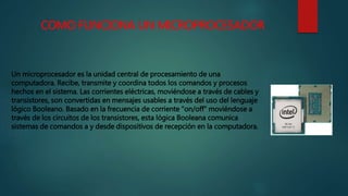 COMO FUNCIONA UN MICROPROCESADOR
Un microprocesador es la unidad central de procesamiento de una
computadora. Recibe, transmite y coordina todos los comandos y procesos
hechos en el sistema. Las corrientes eléctricas, moviéndose a través de cables y
transistores, son convertidas en mensajes usables a través del uso del lenguaje
lógico Booleano. Basado en la frecuencia de corriente "on/off" moviéndose a
través de los circuitos de los transistores, esta lógica Booleana comunica
sistemas de comandos a y desde dispositivos de recepción en la computadora.
 