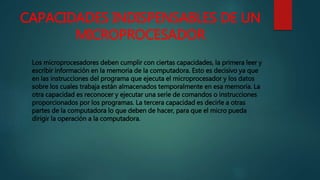 CAPACIDADES INDISPENSABLES DE UN
MICROPROCESADOR
Los microprocesadores deben cumplir con ciertas capacidades, la primera leer y
escribir información en la memoria de la computadora. Esto es decisivo ya que
en las instrucciones del programa que ejecuta el microprocesador y los datos
sobre los cuales trabaja están almacenados temporalmente en esa memoria. La
otra capacidad es reconocer y ejecutar una serie de comandos o instrucciones
proporcionados por los programas. La tercera capacidad es decirle a otras
partes de la computadora lo que deben de hacer, para que el micro pueda
dirigir la operación a la computadora.
 
