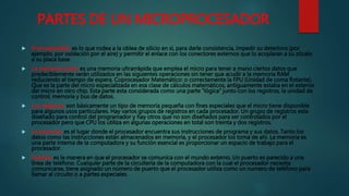 PARTES DE UN MICROPROCESADOR
 El encapsulado: es lo que rodea a la oblea de silicio en si, para darle consistencia, impedir su deterioro (por
ejemplo, por oxidación por el aire) y permitir el enlace con los conectores externos que lo acoplaran a su zócalo
a su placa base.
 La memoria cache: es una memoria ultrarrápida que emplea el micro para tener a mano ciertos datos que
predeciblemente serán utilizados en las siguientes operaciones sin tener que acudir a la memoria RAM
reduciendo el tiempo de espera. Coprocesador Matemático: o correctamente la FPU (Unidad de coma flotante).
Que es la parte del micro especializada en esa clase de cálculos matemáticos, antiguamente estaba en el exterior
del micro en otro chip. Esta parte esta considerada como una parte "lógica" junto con los registros, la unidad de
control, memoria y bus de datos.
 Los registros: son básicamente un tipo de memoria pequeña con fines especiales que el micro tiene disponible
para algunos usos particulares. Hay varios grupos de registros en cada procesador. Un grupo de registros esta
diseñado para control del programador y hay otros que no son diseñados para ser controlados por el
procesador pero que CPU los utiliza en algunas operaciones en total son treinta y dos registros.
 La memoria: es el lugar donde el procesador encuentra sus instrucciones de programa y sus datos. Tanto los
datos como las instrucciones están almacenados en memoria, y el procesador los toma de ahí. La memoria es
una parte interna de la computadora y su función esencial es proporcionar un espacio de trabajo para el
procesador.
 Puertos: es la manera en que el procesador se comunica con el mundo externo. Un puerto es parecido a una
línea de teléfono. Cualquier parte de la circuitería de la computadora con la cual el procesador necesita
comunicarse, tiene asignado un número de puerto que el procesador utiliza como un numero de teléfono para
llamar al circuito o a partes especiales.
 