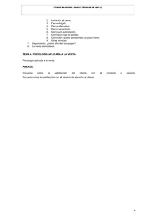 4
TÉCNICO EN VENTAS ( FASES Y TÉCNICAS DE VENTA )
2. Invitación al cierre.
3. Cierre dirigido.
4. Cierre alternativo.
5. Cierre secundario.
6. Cierre por autorización.
7. Cierre por hoja de pedido.
8. Cierre del «quiero pensármelo un poco más».
9. Otras técnicas.
7. Seguimiento. ¿cómo afrontar las quejas?
8. La venta domiciliaria.
TEMA 4. PSICOLOGÍA APLICADA A LA VENTA
Psicología aplicada a la venta.
ANEXOS.
Encuesta sobre la satisfacción del cliente con el producto o servicio.
Encuesta sobre la satisfacción con el servicio de atención al cliente.
 