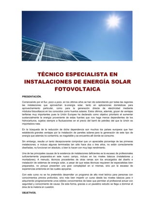 TÉCNICO ESPECIALISTA EN
INSTALACIONES DE ENERGÍA SOLAR
FOTOVOLTAICA
PRESENTACIÓN.
Comenzando por el Sur, poco a poco, en los últimos años se han ido extendiendo por todas las regiones
las instalaciones que aprovechan la energía solar, tanto en aplicaciones domésticas para
aprovechamiento particular, como para la generación directa de electricidad mediante
módulos fotovoltaicos en los conocidos como huertos solares. Estos últimos, además, gozan de ventajas
tarifarias muy importantes pues la Unión Europea ha declarado como objetivo prioritario el aumentar
sustancialmente la energía proveniente de estas fuentes que nos haga menos dependientes de los
hidrocarburos, sujetos siempre a fluctuaciones en el precio del barril de petróleo del que la Unión es
importadora nata.
En la búsqueda de la reducción de dicha dependencia son muchos los países europeos que han
establecido grandes ventajas por la instalación de paneles solares para la generación de este tipo de
energía que además no contamina, es inagotable y se encuentra allí donde se consume.
Sin embargo, resulta un tanto decepcionante comprobar que un apreciable porcentaje de las primeras
instalaciones, e incluso algunas terminadas tan sólo hace dos o tres años, no están correctamente
diseñadas, no funcionan en absoluto, o bien lo hacen con muy bajo rendimiento.
Una de las principales causas de la existencia de instalaciones deficientes es la escasez de profesionales
suficientemente preparados en este nuevo campo, incluso en los niveles básicos (instaladores y
montadores). A menudo, técnicos procedentes de otras ramas son los encargados del diseño e
instalación de sistemas de energía solar, a pesar de que estas técnicas requieren de especialistas bien
preparados, no porque presenten una gran complejidad en sí mismas, sino por la escasez de
experiencias anteriores en las cuales apoyarse.
Con este curso no se ha pretendido desarrollar un programa de alto nivel teórico para personas con
conocimientos previos profundos, sino más bien impartir un curso desde los niveles básicos para ir
adquiriendo progresivamente unos sólidos conocimientos de base que permitan al profesional actuar con
seguridad y conocimiento de causa. De esta forma, gracias a un paulatino estudio se llega a dominar el
área de la materia en cuestión.
OBJETIVOS.
 