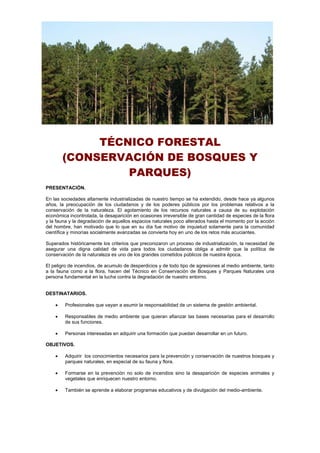 TÉCNICO FORESTAL
(CONSERVACIÓN DE BOSQUES Y
PARQUES)
PRESENTACIÓN.
En las sociedades altamente industrializadas de nuestro tiempo se ha extendido, desde hace ya algunos
años, la preocupación de los ciudadanos y de los poderes públicos por los problemas relativos a la
conservación de la naturaleza. El agotamiento de los recursos naturales a causa de su explotación
económica incontrolada, la desaparición en ocasiones irreversible de gran cantidad de especies de la flora
y la fauna y la degradación de aquellos espacios naturales poco alterados hasta el momento por la acción
del hombre, han motivado que lo que en su día fue motivo de inquietud solamente para la comunidad
científica y minorías socialmente avanzadas se convierta hoy en uno de los retos más acuciantes.
Superados históricamente los criterios que preconizaron un proceso de industrialización, la necesidad de
asegurar una digna calidad de vida para todos los ciudadanos obliga a admitir que la política de
conservación de la naturaleza es uno de los grandes cometidos públicos de nuestra época.
El peligro de incendios, de acumulo de desperdicios y de todo tipo de agresiones al medio ambiente, tanto
a la fauna como a la flora, hacen del Técnico en Conservación de Bosques y Parques Naturales una
persona fundamental en la lucha contra la degradación de nuestro entorno.
DESTINATARIOS.
 Profesionales que vayan a asumir la responsabilidad de un sistema de gestión ambiental.
 Responsables de medio ambiente que quieran afianzar las bases necesarias para el desarrollo
de sus funciones.
 Personas interesadas en adquirir una formación que puedan desarrollar en un futuro.
OBJETIVOS.
 Adquirir los conocimientos necesarios para la prevención y conservación de nuestros bosques y
parques naturales, en especial de su fauna y flora.
 Formarse en la prevención no solo de incendios sino la desaparición de especies animales y
vegetales que enriquecen nuestro entorno.
 También se aprende a elaborar programas educativos y de divulgación del medio-ambiente.
 