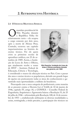 2.1 O INÍCIO DA MILITÂNCIA SINDICAL
O
mandato presidencial de
Nilo Peçanha durante
a República Velha foi
relativamente curto – ele ocupou
o cargo somente por dois anos,
após a morte de Afonso Pena.
Contudo, escreveu um capítulo
importantíssimo na história do
ensino técnico. Foi ele quem
criou as primeiras escolas de
aprendizes artífices, em 23 de se-
tembro de 1909. Assim, a funda-
ção do Liceu de Artes e Ofícios,
que atualmente recebe o nome
de IFET – Instituto Federal de
Educação, Ciência e Tecnologia,
é considerado o marco da educação técnica no País. Com o passar
dos anos o ensino técnico se popularizou, abrindo um grande leque
de opções em praticamente todas as áreas do conhecimento e ga-
rantindo mais oportunidades a milhões de brasileiros.
Preocupado com a nova categoria de profissionais, como maneira
de se precaver contra o Decreto-Lei nº 8.620, de 10 de janeiro de
1946, capítulo IV, artigo 18, o CONFEA – Conselho Federal de
Engenharia, Arquitetura e Agronomia baixou a Resolução 51, de 25
de julho de 1946 – reformulada pela Resolução 108, de 14 de novem-
bro de 1955 –, estabelecendo atribuições às diversas modalidades e,
assim, restringindo, a título precário, a participação dos técnicos no
2. R H
Nilo Peçanha: fundação do Liceu de
Artes e Ofícios aconteceu durante
seu governo, em 1909 DIVULGAÇÃO
 