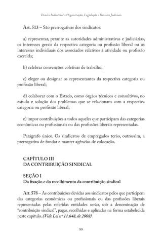 99
Técnico Industrial – Organização, Legislação e Decisões Judiciais
Art. 513 – São prerrogativas dos sindicatos:
a) representar, perante as autoridades administrativas e judiciárias,
os interesses gerais da respectiva categoria ou profissão liberal ou os
interesses individuais dos associados relativos à atividade ou profissão
exercida;
b) celebrar convenções coletivas de trabalho;
c) eleger ou designar os representantes da respectiva categoria ou
profissão liberal;
d) colaborar com o Estado, como órgãos técnicos e consultivos, no
estudo e solução dos problemas que se relacionam com a respectiva
categoria ou profissão liberal;
e) impor contribuições a todos aqueles que participam das categorias
econômicas ou profissionais ou das profissões liberais representadas.
Parágrafo único. Os sindicatos de empregados terão, outrossim, a
prerrogativa de fundar e manter agências de colocação.
CAPÍTULO III
DA CONTRIBUIÇÃO SINDICAL
SEÇÃO I
Da fixação e do recolhimento da contribuição sindical
Art.578 – As contribuições devidas aos sindicatos pelos que participem
das categorias econômicas ou profissionais ou das profissões liberais
representadas pelas referidas entidades serão, sob a denominação de
“contribuição sindical”, pagas, recolhidas e aplicadas na forma estabelecida
neste capítulo.(Vide Lei nº 11.648,de 2008)
 