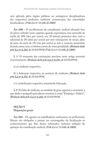 103
Técnico Industrial – Organização, Legislação e Decisões Judiciais
será aplicada pelos órgãos públicos ou autárquicos disciplinadores
das respectivas profissões mediante comunicação das autoridades
fiscalizadoras. (Vide Lei nº 11.648, de 2008)
Art. 600 – O recolhimento da contribuição sindical efetuado fora
do prazo referido neste capítulo, quando espontâneo, será acrescido da
multa de 10% (dez por cento), nos 30 (trinta) primeiros dias, com o
adicional de 2% (dois por cento) por mês subsequente de atraso, além
de juros de mora de 1% (um por cento) ao mês e correção monetária,
ficando, nesse caso, o infrator, isento de outra penalidade. (Redação dada
pela Lei nº 6.181, de 11/12/1974) (Vide Lei nº 11.648, de 2008)
§ 1º O montante das cominações previstas neste artigo reverterá
sucessivamente: (Redação dada pela Lei nº 6.181, de 11/12/1974)
a) ao sindicato respectivo;
b) à federação respectiva, na ausência de sindicato; (Redação dada
pela Lei nº 6.181, de 11/12/1974)
c) à confederação respectiva, inexistindo federação.
§ 2º Na falta de sindicato ou entidade de grau superior,o montante a
que alude o parágrafo precedente reverterá à conta “Emprego e Salário”.
(Redação dada pela Lei nº 6.181, de 11/12/1974)
SEÇÃO V
Disposições gerais
Art. 604 – Os agentes ou trabalhadores autônomos ou profissionais
liberais são obrigados a prestar aos encarregados da fiscalização os
esclarecimentos que lhes forem solicitados, inclusive exibição de
quitação da contribuição sindical. (Vide Lei nº 11.648, de 2008)
 