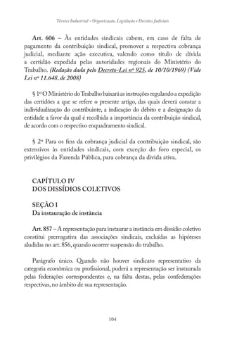 104
Técnico Industrial – Organização, Legislação e Decisões Judiciais
Art. 606 – Às entidades sindicais cabem, em caso de falta de
pagamento da contribuição sindical, promover a respectiva cobrança
judicial, mediante ação executiva, valendo como título de dívida
a certidão expedida pelas autoridades regionais do Ministério do
Trabalho. (Redação dada pelo Decreto-Lei nº 925, de 10/10/1969) (Vide
Lei nº 11.648, de 2008)
§1ºOMinistériodoTrabalhobaixaráasinstruçõesregulandoaexpedição
das certidões a que se refere o presente artigo, das quais deverá constar a
individualização do contribuinte, a indicação do débito e a designação da
entidade a favor da qual é recolhida a importância da contribuição sindical,
de acordo com o respectivo enquadramento sindical.
§ 2º Para os fins da cobrança judicial da contribuição sindical, são
extensivos às entidades sindicais, com exceção do foro especial, os
privilégios da Fazenda Pública, para cobrança da dívida ativa.
CAPÍTULO IV
DOS DISSÍDIOS COLETIVOS
SEÇÃO I
Da instauração de instância
Art.857 – A representação para instaurar a instância em dissídio coletivo
constitui prerrogativa das associações sindicais, excluídas as hipóteses
aludidas no art.856,quando ocorrer suspensão do trabalho.
Parágrafo único. Quando não houver sindicato representativo da
categoria econômica ou profissional, poderá a representação ser instaurada
pelas federações correspondentes e, na falta destas, pelas confederações
respectivas,no âmbito de sua representação.
 