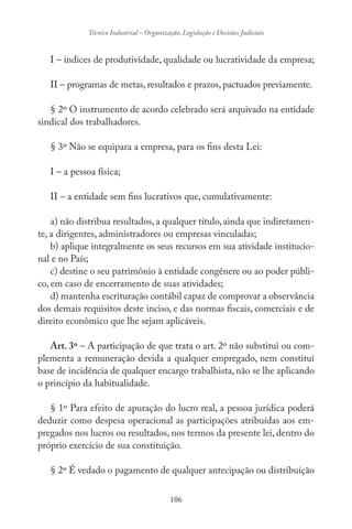 106
Técnico Industrial – Organização, Legislação e Decisões Judiciais
I – índices de produtividade, qualidade ou lucratividade da empresa;
II – programas de metas, resultados e prazos, pactuados previamente.
§ 2º O instrumento de acordo celebrado será arquivado na entidade
sindical dos trabalhadores.
§ 3º Não se equipara a empresa, para os fins desta Lei:
I – a pessoa física;
II – a entidade sem fins lucrativos que, cumulativamente:
a) não distribua resultados, a qualquer título, ainda que indiretamen-
te, a dirigentes, administradores ou empresas vinculadas;
b) aplique integralmente os seus recursos em sua atividade institucio-
nal e no País;
c) destine o seu patrimônio à entidade congênere ou ao poder públi-
co, em caso de encerramento de suas atividades;
d) mantenha escrituração contábil capaz de comprovar a observância
dos demais requisitos deste inciso, e das normas fiscais, comerciais e de
direito econômico que lhe sejam aplicáveis.
Art. 3º – A participação de que trata o art. 2º não substitui ou com-
plementa a remuneração devida a qualquer empregado, nem constitui
base de incidência de qualquer encargo trabalhista, não se lhe aplicando
o princípio da habitualidade.
§ 1º Para efeito de apuração do lucro real, a pessoa jurídica poderá
deduzir como despesa operacional as participações atribuídas aos em-
pregados nos lucros ou resultados, nos termos da presente lei, dentro do
próprio exercício de sua constituição.
§ 2º É vedado o pagamento de qualquer antecipação ou distribuição
 