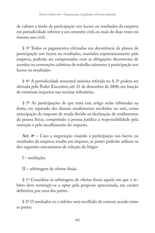 107
Técnico Industrial – Organização, Legislação e Decisões Judiciais
de valores a título de participação nos lucros ou resultados da empresa
em periodicidade inferior a um semestre civil, ou mais de duas vezes no
mesmo ano civil.
§ 3º Todos os pagamentos efetuados em decorrência de planos de
participação nos lucros ou resultados, mantidos espontaneamente pela
empresa, poderão ser compensados com as obrigações decorrentes de
acordos ou convenções coletivas de trabalho atinentes à participação nos
lucros ou resultados.
§ 4º A periodicidade semestral mínima referida no § 2º poderá ser
alterada pelo Poder Executivo, até 31 de dezembro de 2000, em função
de eventuais impactos nas receitas tributárias.
§ 5º As participações de que trata este artigo serão tributadas na
fonte, em separado dos demais rendimentos recebidos no mês, como
antecipação do imposto de renda devido na declaração de rendimentos
da pessoa física, competindo à pessoa jurídica a responsabilidade pela
retenção e pelo recolhimento do imposto.
Art. 4º – Caso a negociação visando à participação nos lucros ou
resultados da empresa resulte em impasse, as partes poderão utilizar-se
dos seguintes mecanismos de solução do litígio:
I – mediação;
II – arbitragem de ofertas finais.
§ 1º Considera-se arbitragem de ofertas finais aquela em que o ár-
bitro deve restringir-se a optar pela proposta apresentada, em caráter
definitivo, por uma das partes.
§ 2º O mediador ou o árbitro será escolhido de comum acordo entre
as partes.
 