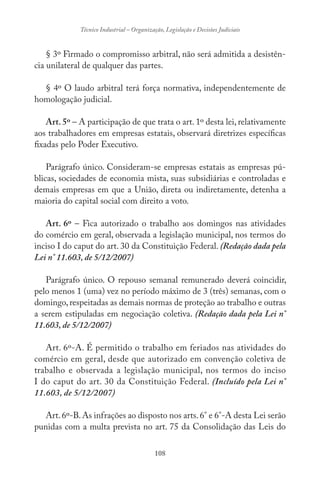 108
Técnico Industrial – Organização, Legislação e Decisões Judiciais
§ 3º Firmado o compromisso arbitral, não será admitida a desistên-
cia unilateral de qualquer das partes.
§ 4º O laudo arbitral terá força normativa, independentemente de
homologação judicial.
Art. 5º – A participação de que trata o art. 1º desta lei, relativamente
aos trabalhadores em empresas estatais, observará diretrizes específicas
fixadas pelo Poder Executivo.
Parágrafo único. Consideram-se empresas estatais as empresas pú-
blicas, sociedades de economia mista, suas subsidiárias e controladas e
demais empresas em que a União, direta ou indiretamente, detenha a
maioria do capital social com direito a voto.
Art. 6º – Fica autorizado o trabalho aos domingos nas atividades
do comércio em geral, observada a legislação municipal, nos termos do
inciso I do caput do art. 30 da Constituição Federal. (Redação dada pela
Lei n° 11.603, de 5/12/2007)
Parágrafo único. O repouso semanal remunerado deverá coincidir,
pelo menos 1 (uma) vez no período máximo de 3 (três) semanas, com o
domingo,respeitadas as demais normas de proteção ao trabalho e outras
a serem estipuladas em negociação coletiva. (Redação dada pela Lei n°
11.603, de 5/12/2007)
Art. 6º-A. É permitido o trabalho em feriados nas atividades do
comércio em geral, desde que autorizado em convenção coletiva de
trabalho e observada a legislação municipal, nos termos do inciso
I do caput do art. 30 da Constituição Federal. (Incluído pela Lei n°
11.603, de 5/12/2007)
Art.6º-B.As infrações ao disposto nos arts.6° e 6°-A desta Lei serão
punidas com a multa prevista no art. 75 da Consolidação das Leis do
 