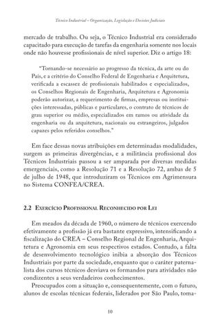 10
Técnico Industrial – Organização, Legislação e Decisões Judiciais
mercado de trabalho. Ou seja, o Técnico Industrial era considerado
capacitado para execução de tarefas da engenharia somente nos locais
onde não houvesse profissionais de nível superior. Diz o artigo 18:
“Tornando-se necessário ao progresso da técnica, da arte ou do
País, e a critério do Conselho Federal de Engenharia e Arquitetura,
verificada a escassez de profissionais habilitados e especializados,
os Conselhos Regionais de Engenharia, Arquitetura e Agronomia
poderão autorizar, a requerimento de firmas, empresas ou institui-
ções interessadas, públicas e particulares, o contrato de técnicos de
grau superior ou médio, especializados em ramos ou atividade da
engenharia ou da arquitetura, nacionais ou estrangeiros, julgados
capazes pelos referidos conselhos.”
Em face dessas novas atribuições em determinadas modalidades,
surgem as primeiras divergências, e a militância profissional dos
Técnicos Industriais passou a ser amparada por diversas medidas
emergenciais, como a Resolução 71 e a Resolução 72, ambas de 5
de julho de 1948, que introduziram os Técnicos em Agrimensura
no Sistema CONFEA/CREA.
2.2 EXERCÍCIO PROFISSIONAL RECONHECIDO POR LEI
Em meados da década de 1960, o número de técnicos exercendo
efetivamente a profissão já era bastante expressivo, intensificando a
fiscalização do CREA – Conselho Regional de Engenharia, Arqui-
tetura e Agronomia em seus respectivos estados. Contudo, a falta
de desenvolvimento tecnológico inibia a absorção dos Técnicos
Industriais por parte da sociedade, enquanto que o caráter paterna-
lista dos cursos técnicos desviava os formandos para atividades não
condizentes a seus verdadeiros conhecimentos.
Preocupados com a situação e, consequentemente, com o futuro,
alunos de escolas técnicas federais, liderados por São Paulo, toma-
 