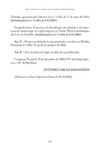 109
Técnico Industrial – Organização, Legislação e Decisões Judiciais
Trabalho, aprovada pelo Decreto-Lei n° 5.452, de 1° de maio de 1943.
(Incluído pela Lei n° 11.603, de 5/12/2007)
Parágrafo único. O processo de fiscalização, de autuação e de impo-
sição de multas reger-se-á pelo disposto no Título VII da Consolidação
das Leis do Trabalho. (Incluído pela Lei n° 11.603, de 5/12/2007)
Art.7º – Ficam convalidados os atos praticados com base na Medida
Provisória nº 1.982-76, de 26 de outubro de 2000.
Art. 8º – Esta lei entra em vigor na data de sua publicação.
Congresso Nacional,19 de dezembro de 2000; 179º da Independên-
cia e 112º da República
ANTONIO CARLOS MAGALHÃES
(Publicado no Diário Oficial da União de 20/12/2000)
 