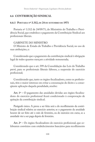 110
Técnico Industrial – Organização, Legislação e Decisões Judiciais
6.6 CONTRIBUIÇÃO SINDICAL
6.6.1 PORTARIA Nº 3.312, DE 24 DE SETEMBRO DE 1971
Portaria nº 3.312 de 24/09/71, do Ministério do Trabalho e Previ-
dência Social, que estabelece o pagamento da Contribuição Sindical aos
profissionais liberais.
GABINETE DO MINISTRO
O Ministro de Estado do Trabalho e Previdência Social, no uso de
suas atribuições, e:
Considerando que o pagamento da contribuição sindical é obrigação
legal de todos quantos exerçam a atividade remunerada;
Considerando que o art. 599 da Consolidação das Leis do Trabalho
prevê, para os profissionais liberais faltosos, a suspensão do exercício
profissional;
Considerando que, tanto os órgãos fiscalizadores, como os profissio-
nais, têm o maior interesse em evitar a consumação do ilícito e a conse-
qüente aplicação daquela penalidade, resolve:
Art. 1º – O pagamento das anuidades devidas aos órgãos fiscaliza-
dores do exercício profissional ficará condicionado à comprovação de
quitação da contribuição sindical.
Parágrafo único. A prova a ser feita será a do recolhimento da contri-
buição sindical relativa ao exercício anterior, se o pagamento da anuidade
houver de ser feito até o mês de fevereiro, ou de exercício em curso, se a
anuidade vier a ser paga depois de fevereiro.
Art. 2º – Os órgãos fiscalizadores do exercício profissional, que ce-
lebrarem convênios com estabelecimentos bancários para recolhimento
 