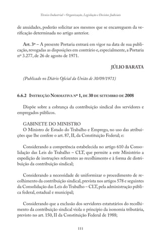 111
Técnico Industrial – Organização, Legislação e Decisões Judiciais
de anuidades, poderão solicitar aos mesmos que se encarreguem da ve-
rificação determinada no artigo anterior.
Art. 3º – A presente Portaria entrará em vigor na data de sua publi-
cação,revogadas as disposições em contrário e,especialmente,a Portaria
nº 3.277, de 26 de agosto de 1971.
JÚLIO BARATA
(Publicado no Diário Oficial da União de 30/09/1971)
6.6.2 INSTRUÇÃO NORMATIVA Nº 1, DE 30 DE SETEMBRO DE 2008
Dispõe sobre a cobrança da contribuição sindical dos servidores e
empregados públicos.
GABINETE DO MINISTRO
O Ministro de Estado do Trabalho e Emprego, no uso das atribui-
ções que lhe confere o art. 87, II, da Constituição Federal; e:
Considerando a competência estabelecida no artigo 610 da Conso-
lidação das Leis do Trabalho – CLT, que permite a este Ministério a
expedição de instruções referentes ao recolhimento e à forma de distri-
buição da contribuição sindical;
Considerando a necessidade de uniformizar o procedimento de re-
colhimento da contribuição sindical,prevista nos artigos 578 e seguintes
da Consolidação das Leis do Trabalho – CLT,pela administração públi-
ca federal, estadual e municipal;
Considerando que a exclusão dos servidores estatutários do recolhi-
mento da contribuição sindical viola o princípio da isonomia tributária,
previsto no art. 150, II da Constituição Federal de 1988;
 