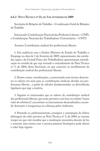 113
Técnico Industrial – Organização, Legislação e Decisões Judiciais
6.6.3 NOTA TÉCNICA Nº 21, DE 3 DE FEVEREIRO DE 2009
Secretaria de Relações do Trabalho – Coordenação Geral de Relações
do Trabalho
Interessado: Confederação Nacional das Profissões Liberais – CNPL
e Confederação Nacional dos Trabalhadores Universitários – CNTU
Assunto: Contribuição sindical dos profissionais liberais
1. Em audiência com o Senhor Ministro de Estado do Trabalho e
Emprego na data de 3 de fevereiro de 2009, representantes das entida-
des supra e da Central Única dos Trabalhadores apresentaram reivindi-
cação no sentido de que seja revisado o entendimento da Nota Técnica
nº 5, de 2004, desta Secretaria, no que concerne ao recolhimento da
contribuição sindical dos profissionais liberais.
2. Dentre outras considerações, a mencionada nota técnica demons-
tra os valores em reais para as contribuições sindicais devidas aos pro-
fissionais liberais , a partir de cálculos fundamentados na diversificada
legislação que rege a matéria.
3. Arguém os interessados que os valores da contribuição sindical
dos profissionais liberais,que eram previstos com base no extinto “maior
valor de referência”,encontram-se imensamente desatualizados,causan-
do distorções e insegurança na cobrança pelos sindicatos.
4. Pretende-se, preliminarmente, consignar a constatação da efetiva
defasagem do valor previsto na Nota Técnica nº 5, de 2004, ao mesmo
tempo em que vale ressaltar que a atualização monetária decorre de lei,
e somente uma norma com o mesmo patamar hierárquico pode alterar
o valor hoje vigente.
 