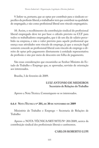 115
Técnico Industrial – Organização, Legislação e Decisões Judiciais
9. Infere-se, portanto, que ao optar por contribuir para o sindicato es-
pecífico da profissão liberal,o trabalhador terá que contribuir na qualidade
de empregado, e não como profissional liberal sem vínculo empregatício.
10. Assim, o recolhimento da contribuição sindical do profissional
liberal empregado deve ter por base o cálculo previsto na CLT para
todos os trabalhadores empregados, que é de um dia de salário perce-
bido na empresa, e não o valor previsto para aquele profissional que
exerça suas atividades sem vínculo de emprego, já que a exceção legal
somente concede ao profissional liberal com vínculo de emprego o di-
reito de optar pelo pagamento diretamente à entidade representativa
da profissão e não por meio de desconto em folha de pagamento.
São essas considerações que encaminho ao Senhor Ministro do Es-
tado do Trabalho e Emprego que, se aprovadas, servirão de orientação
aos interessados.
Brasília, 3 de fevereiro de 2009.
LUIZ ANTONIO DE MEDEIROS
Secretário de Relações do Trabalho
Aprovo a Nota Técnica. Comuniquem-se os interessados.
6.6.4 NOTA TÉCNICA Nº 201, DE 30 DE NOVEMBRO DE 2009
Ministério do Trabalho e Emprego – Secretaria de Relações de
Trabalho
Aprovo a NOTA TÉCNICA/SRT/MTE/Nº 201/2009, acerca da
contribuição sindical dos profissionais liberais e autônomos.
CARLOS ROBERTO LUPI
 