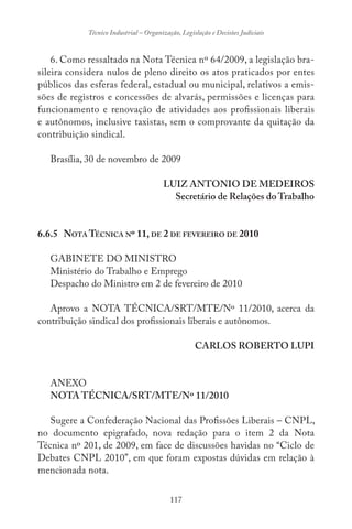 117
Técnico Industrial – Organização, Legislação e Decisões Judiciais
6. Como ressaltado na Nota Técnica nº 64/2009, a legislação bra-
sileira considera nulos de pleno direito os atos praticados por entes
públicos das esferas federal, estadual ou municipal, relativos a emis-
sões de registros e concessões de alvarás, permissões e licenças para
funcionamento e renovação de atividades aos profissionais liberais
e autônomos, inclusive taxistas, sem o comprovante da quitação da
contribuição sindical.
Brasília, 30 de novembro de 2009
LUIZ ANTONIO DE MEDEIROS
Secretário de Relações do Trabalho
6.6.5 NOTA TÉCNICA Nº 11, DE 2 DE FEVEREIRO DE 2010
GABINETE DO MINISTRO
Ministério do Trabalho e Emprego
Despacho do Ministro em 2 de fevereiro de 2010
Aprovo a NOTA TÉCNICA/SRT/MTE/Nº 11/2010, acerca da
contribuição sindical dos profissionais liberais e autônomos.
CARLOS ROBERTO LUPI
ANEXO
NOTA TÉCNICA/SRT/MTE/Nº 11/2010
Sugere a Confederação Nacional das Profissões Liberais – CNPL,
no documento epigrafado, nova redação para o item 2 da Nota
Técnica nº 201, de 2009, em face de discussões havidas no “Ciclo de
Debates CNPL 2010”, em que foram expostas dúvidas em relação à
mencionada nota.
 