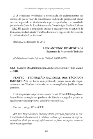 118
Técnico Industrial – Organização, Legislação e Decisões Judiciais
2. A solicitação evidenciou a necessidade de esclarecimentos no
sentido de que o valor da contribuição sindical do profissional liberal
deve ser repassado ao sindicato da respectiva profissão, e ser recolhido
por meio da Guia de Recolhimento da Contribuição Sindical Urbana
– GRCSU quando o empregado utilizar a opção prevista no art. 585 da
Consolidação das Leis doTrabalho,de efetuar o pagamento diretamente
à entidade sindical profissional.
Brasília, 2 de fevereiro de 2010
LUIZ ANTONIO DE MEDEIROS
Secretário de Relações do Trabalho
(Publicado no Diário Oficial da União de 26/02/2010)
6.6.6 PARECER DR. AMAURI MASCARO NASCIMENTO, DE 18 DE MARÇO
DE 2010
FENTEC – FEDERAÇÃO NACIONAL DOS TÉCNICOS
INDUSTRIAIS nos honra com pedido de parecer acerca do enqua-
dramento dos Técnicos Industriais e as conseqüências jurídicas desta
premissa.
Há interpretações equivocadas acerca do art.585 da CLT,o qual con-
fere o direito de opção aos profissionais liberais empregados quanto ao
recolhimento das respectivas contribuições sindicais.
Declara o artigo 585 da CLT:
Art. 585. Os profissionais liberais poderão optar pelo pagamento da con-
tribuição sindical unicamente à entidade sindical representativa da respecti-
va profissão, desde que a exerça, efetivamente, na firma ou empresa e como tal
sejam nelas registrados.
 