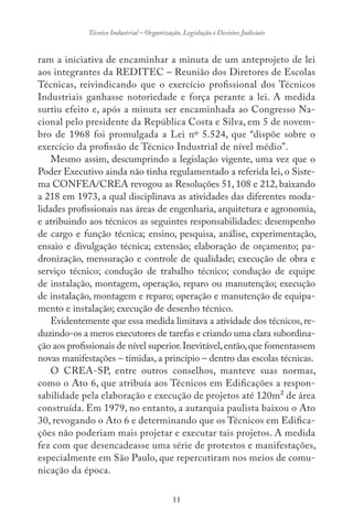 11
Técnico Industrial – Organização, Legislação e Decisões Judiciais
ram a iniciativa de encaminhar a minuta de um anteprojeto de lei
aos integrantes da REDITEC – Reunião dos Diretores de Escolas
Técnicas, reivindicando que o exercício profissional dos Técnicos
Industriais ganhasse notoriedade e força perante a lei. A medida
surtiu efeito e, após a minuta ser encaminhada ao Congresso Na-
cional pelo presidente da República Costa e Silva, em 5 de novem-
bro de 1968 foi promulgada a Lei nº 5.524, que “dispõe sobre o
exercício da profissão de Técnico Industrial de nível médio”.
Mesmo assim, descumprindo a legislação vigente, uma vez que o
Poder Executivo ainda não tinha regulamentado a referida lei, o Siste-
ma CONFEA/CREA revogou as Resoluções 51, 108 e 212, baixando
a 218 em 1973, a qual disciplinava as atividades das diferentes moda-
lidades profissionais nas áreas de engenharia, arquitetura e agronomia,
e atribuindo aos técnicos as seguintes responsabilidades: desempenho
de cargo e função técnica; ensino, pesquisa, análise, experimentação,
ensaio e divulgação técnica; extensão; elaboração de orçamento; pa-
dronização, mensuração e controle de qualidade; execução de obra e
serviço técnico; condução de trabalho técnico; condução de equipe
de instalação, montagem, operação, reparo ou manutenção; execução
de instalação, montagem e reparo; operação e manutenção de equipa-
mento e instalação; execução de desenho técnico.
Evidentemente que essa medida limitava a atividade dos técnicos, re-
duzindo-os a meros executores de tarefas e criando uma clara subordina-
ção aos profissionais de nível superior.Inevitável,então,que fomentassem
novas manifestações – tímidas, a princípio – dentro das escolas técnicas.
O CREA-SP, entre outros conselhos, manteve suas normas,
como o Ato 6, que atribuía aos Técnicos em Edificações a respon-
sabilidade pela elaboração e execução de projetos até 120m² de área
construída. Em 1979, no entanto, a autarquia paulista baixou o Ato
30, revogando o Ato 6 e determinando que os Técnicos em Edifica-
ções não poderiam mais projetar e executar tais projetos. A medida
fez com que desencadeasse uma série de protestos e manifestações,
especialmente em São Paulo, que repercutiram nos meios de comu-
nicação da época.
 