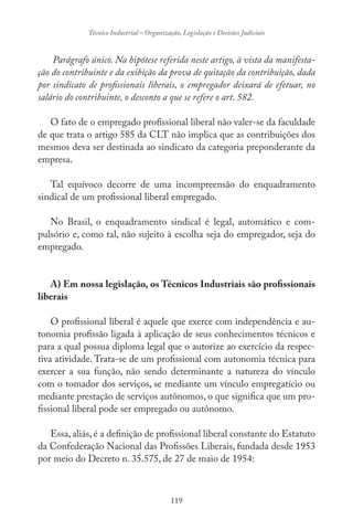 119
Técnico Industrial – Organização, Legislação e Decisões Judiciais
Parágrafo único. Na hipótese referida neste artigo, à vista da manifesta-
ção do contribuinte e da exibição da prova de quitação da contribuição, dada
por sindicato de profissionais liberais, o empregador deixará de efetuar, no
salário do contribuinte, o desconto a que se refere o art. 582.
O fato de o empregado profissional liberal não valer-se da faculdade
de que trata o artigo 585 da CLT não implica que as contribuições dos
mesmos deva ser destinada ao sindicato da categoria preponderante da
empresa.
Tal equívoco decorre de uma incompreensão do enquadramento
sindical de um profissional liberal empregado.
No Brasil, o enquadramento sindical é legal, automático e com-
pulsório e, como tal, não sujeito à escolha seja do empregador, seja do
empregado.
A) Em nossa legislação, os Técnicos Industriais são profissionais
liberais
O profissional liberal é aquele que exerce com independência e au-
tonomia profissão ligada à aplicação de seus conhecimentos técnicos e
para a qual possua diploma legal que o autorize ao exercício da respec-
tiva atividade. Trata-se de um profissional com autonomia técnica para
exercer a sua função, não sendo determinante a natureza do vínculo
com o tomador dos serviços, se mediante um vínculo empregatício ou
mediante prestação de serviços autônomos, o que significa que um pro-
fissional liberal pode ser empregado ou autônomo.
Essa, aliás, é a definição de profissional liberal constante do Estatuto
da Confederação Nacional das Profissões Liberais, fundada desde 1953
por meio do Decreto n. 35.575, de 27 de maio de 1954:
 