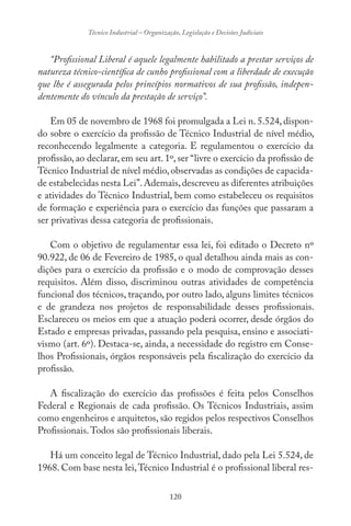 120
Técnico Industrial – Organização, Legislação e Decisões Judiciais
“Profissional Liberal é aquele legalmente habilitado a prestar serviços de
natureza técnico-científica de cunho profissional com a liberdade de execução
que lhe é assegurada pelos princípios normativos de sua profissão, indepen-
dentemente do vínculo da prestação de serviço”.
Em 05 de novembro de 1968 foi promulgada a Lei n. 5.524, dispon-
do sobre o exercício da profissão de Técnico Industrial de nível médio,
reconhecendo legalmente a categoria. E regulamentou o exercício da
profissão, ao declarar, em seu art. 1º, ser “livre o exercício da profissão de
Técnico Industrial de nível médio,observadas as condições de capacida-
de estabelecidas nesta Lei”.Ademais,descreveu as diferentes atribuições
e atividades do Técnico Industrial, bem como estabeleceu os requisitos
de formação e experiência para o exercício das funções que passaram a
ser privativas dessa categoria de profissionais.
Com o objetivo de regulamentar essa lei, foi editado o Decreto nº
90.922, de 06 de Fevereiro de 1985, o qual detalhou ainda mais as con-
dições para o exercício da profissão e o modo de comprovação desses
requisitos. Além disso, discriminou outras atividades de competência
funcional dos técnicos, traçando, por outro lado, alguns limites técnicos
e de grandeza nos projetos de responsabilidade desses profissionais.
Esclareceu os meios em que a atuação poderá ocorrer, desde órgãos do
Estado e empresas privadas, passando pela pesquisa, ensino e associati-
vismo (art. 6º). Destaca-se, ainda, a necessidade do registro em Conse-
lhos Profissionais, órgãos responsáveis pela fiscalização do exercício da
profissão.
A fiscalização do exercício das profissões é feita pelos Conselhos
Federal e Regionais de cada profissão. Os Técnicos Industriais, assim
como engenheiros e arquitetos, são regidos pelos respectivos Conselhos
Profissionais.Todos são profissionais liberais.
Há um conceito legal de Técnico Industrial, dado pela Lei 5.524, de
1968. Com base nesta lei,Técnico Industrial é o profissional liberal res-
 