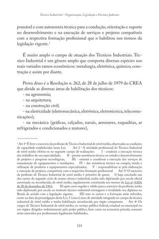 121
Técnico Industrial – Organização, Legislação e Decisões Judiciais
ponsável e com autonomia técnica para a condução,orientação e suporte
no desenvolvimento e na execução de serviços e projetos compatíveis
com a respectiva formação profissional que o habilitou nos termos da
legislação vigente.1
É muito amplo o campo de atuação dos Técnicos Industriais. Téc-
nico Industrial é um gênero amplo que comporta diversas espécies nos
mais variados ramos econômicos: metalurgia, eletrônica, químico, cons-
trução e assim por diante.
Prova disso é a Resolução n. 262, de 28 de julho de 1979 do CREA
que divide as diversas áreas de habilitação dos técnicos:
- na agronomia;
- na arquitetura;
- na construção civil;
- na eletricidade (eletromecânica,eletrônica,eletrotécnica,telecomu-
nicações);
- na mecânica (gráficas, calçados, navais, aeronaves, esquadrias, ar
refrigerados e condicionados e reatores),
-------------------------------
1
Art 1º É livre o exercício da profissão deTécnico Industrial de nível médio,observadas as condições
de capacidade estabelecidas nesta Lei. Art 2 o
A atividade profissional do Técnico Industrial
de nível médio efetiva-se no seguinte campo de realizações: I - conduzir a execução técnica
dos trabalhos de sua especialidade; II - prestar assistência técnica no estudo e desenvolvimento
de projetos e pesquisas tecnológicas; III - orientar e coordenar a execução dos serviços de
manutenção de equipamentos e instalações; IV - dar assistência técnica na compra, venda e
utilização de produtos e equipamentos especializados; V - responsabilizar-se pela elaboração
e execução de projetos, compatíveis com a respectiva formação profissional. Art 3º O exercício
da profissão de Técnico Industrial de nível médio é privativo de quem: I) haja concluído um
dos cursos do segundo ciclo de ensino técnico industrial, tenha sido diplomado por escola oficial
autorizada ou reconhecida, de nível médio, regularmente constituída nos termos da Lei nº 4.024,
de 20 de dezembro de 1961; II) após curso regular e válido para o exercício da profissão, tenha
sido diplomado por escola ou instituto técnico industrial estrangeiro e revalidado seu diploma no
Brasil, de acôrdo com a legislação vigente; III) sem os cursos e a formação atrás referidos,
conte na data da promulgação desta Lei, 5 (cinco) anos de atividade integrada no campo da técnica
industrial de nível médio e tenha habilitação reconhecida por órgão competente. Art 4º Os
cargos de Técnico Industrial de nível médio, no serviço público federal, estadual ou municipal ou
em órgãos dirigidos indiretamente pelo poder público, bem como na economia privada, somente
serão exercidos por profissionais legalmente habilitados.
 