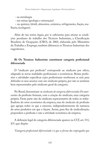 122
Técnico Industrial – Organização, Legislação e Decisões Judiciais
- na metalurgia
- nas minas (geologia e mineração)
- na química (têxtil, alimentos, cerâmica, refrigerantes, fiação, ma-
lharia, tecelagem).
Além de tais textos legais, por si suficientes para atestar as condi-
ções peculiares de trabalho dos Técnicos Industriais, a Classificação
Brasileira de Ocupações (CBO), de 2002, elaborada pelo Ministério
do Trabalho e Emprego, também diferencia os Técnicos Industriais dos
engenheiros.
B) Os Técnicos Industriais constituem categoria profissional
diferenciada
O “sindicato por profissão” corresponde ao sindicato por ofício,
adaptado às novas realidades profissionais e econômicas. Reúne profis-
sões e atividades específicas cujos profissionais resolveram se unir para
defender os seus anseios com um sindicato próprio, por não se sentirem
bem representados pelo sindicato geral da categoria.
No Brasil,denominam-se sindicatos de categoria diferenciada.Os exer-
centes da profissão formam, com a criação do sindicato, uma categoria
própria. Farão parte não do sindicato representativo de todos os traba-
lhadores do setor econômico da empresa, mas do sindicato da profissão
que agrupa todos os que a exercem, independentemente da natureza
do setor produtivo em que o façam. Assim, para fins de sindicalização,
prepondera a profissão e não a atividade econômica da empresa.
A definição legal de categoria diferenciada aparece na CLT, art. 511,
§3º, que dispõe:
“Categoria profissional diferenciada é a que se forma dos empregados que
 