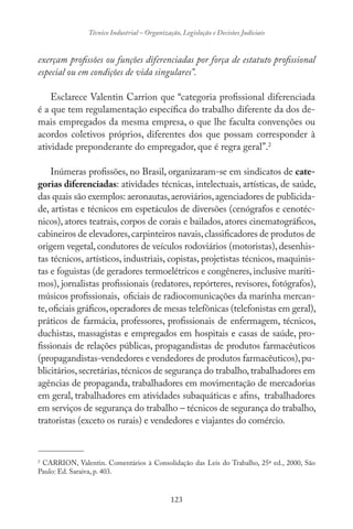 123
Técnico Industrial – Organização, Legislação e Decisões Judiciais
exerçam profissões ou funções diferenciadas por força de estatuto profissional
especial ou em condições de vida singulares”.
Esclarece Valentin Carrion que “categoria profissional diferenciada
é a que tem regulamentação específica do trabalho diferente da dos de-
mais empregados da mesma empresa, o que lhe faculta convenções ou
acordos coletivos próprios, diferentes dos que possam corresponder à
atividade preponderante do empregador, que é regra geral”.2
Inúmeras profissões, no Brasil, organizaram-se em sindicatos de cate-
gorias diferenciadas: atividades técnicas, intelectuais, artísticas, de saúde,
das quais são exemplos: aeronautas,aeroviários,agenciadores de publicida-
de, artistas e técnicos em espetáculos de diversões (cenógrafos e cenotéc-
nicos), atores teatrais, corpos de corais e bailados, atores cinematográficos,
cabineiros de elevadores,carpinteiros navais,classificadores de produtos de
origem vegetal, condutores de veículos rodoviários (motoristas), desenhis-
tas técnicos, artísticos, industriais, copistas, projetistas técnicos, maquinis-
tas e foguistas (de geradores termoelétricos e congêneres, inclusive maríti-
mos), jornalistas profissionais (redatores, repórteres, revisores, fotógrafos),
músicos profissionais, oficiais de radiocomunicações da marinha mercan-
te,oficiais gráficos,operadores de mesas telefônicas (telefonistas em geral),
práticos de farmácia, professores, profissionais de enfermagem, técnicos,
duchistas, massagistas e empregados em hospitais e casas de saúde, pro-
fissionais de relações públicas, propagandistas de produtos farmacêuticos
(propagandistas-vendedores e vendedores de produtos farmacêuticos),pu-
blicitários,secretárias,técnicos de segurança do trabalho,trabalhadores em
agências de propaganda, trabalhadores em movimentação de mercadorias
em geral, trabalhadores em atividades subaquáticas e afins, trabalhadores
em serviços de segurança do trabalho – técnicos de segurança do trabalho,
tratoristas (exceto os rurais) e vendedores e viajantes do comércio.
-------------------------------
2
CARRION, Valentin. Comentários à Consolidação das Leis do Trabalho, 25ª ed., 2000, São
Paulo: Ed. Saraiva, p. 403.
 