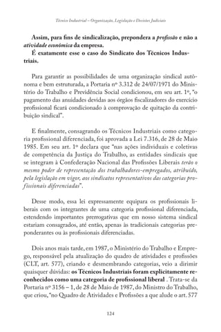 124
Técnico Industrial – Organização, Legislação e Decisões Judiciais
Assim, para fins de sindicalização, prepondera a profissão e não a
atividade econômica da empresa.
É exatamente esse o caso do Sindicato dos Técnicos Indus-
triais.
Para garantir as possibilidades de uma organização sindical autô-
noma e bem estruturada, a Portaria nº 3.312 de 24/07/1971 do Minis-
tério do Trabalho e Previdência Social condicionou, em seu art. 1º, “o
pagamento das anuidades devidas aos órgãos fiscalizadores do exercício
profissional ficará condicionado à comprovação de quitação da contri-
buição sindical”.
E finalmente, consagrando os Técnicos Industriais como catego-
ria profissional diferenciada, foi aprovada a Lei 7.316, de 28 de Maio
1985. Em seu art. 1º declara que “nas ações individuais e coletivas
de competência da Justiça do Trabalho, as entidades sindicais que
se integram à Confederação Nacional das Profissões Liberais terão o
mesmo poder de representação dos trabalhadores-empregados, atribuído,
pela legislação em vigor, aos sindicatos representativos das categorias pro-
fissionais diferenciadas”.
Desse modo, essa lei expressamente equipara os profissionais li-
berais com os integrantes de uma categoria profissional diferenciada,
estendendo importantes prerrogativas que em nosso sistema sindical
estariam consagrados, até então, apenas às tradicionais categorias pre-
ponderantes ou às profissionais diferenciadas.
Dois anos mais tarde, em 1987, o Ministério do Trabalho e Empre-
go, responsável pela atualização do quadro de atividades e profissões
(CLT, art. 577), criando e desmembrando categorias, veio a dirimir
quaisquer dúvidas: os Técnicos Industriais foram explicitamente re-
conhecidos como uma categoria de profissional liberal . Trata-se da
Portaria nº 3156 – 1, de 28 de Maio de 1987, do Ministro do Trabalho,
que criou,“no Quadro de Atividades e Profissões a que alude o art. 577
 