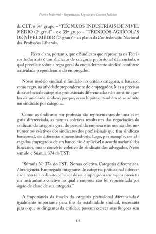125
Técnico Industrial – Organização, Legislação e Decisões Judiciais
da CLT, o 34º grupo – “TÉCNICOS INDUSTRIAIS DE NÍVEL
MÉDIO (2º grau)” - e o 35º grupo – “TÉCNICOS AGRÍCOLAS
DE NÍVEL MÉDIO (2º grau)”- do plano da Confederação Nacional
das Profissões Liberais.
Resta claro, portanto, que o Sindicato que representa os Técni-
cos Industriais é um sindicato de categoria profissional diferenciada, o
qual prevalece sobre a regra geral do enquadramento sindical conforme
a atividade preponderante do empregador.
Nosso modelo sindical é fundado no critério categoria, e baseado,
como regra, na atividade preponderante do empregador. Mas a previsão
da existência de categorias profissionais diferenciadas não constitui que-
bra da unicidade sindical, porque, nessa hipótese, também só se admite
um sindicato por categoria.
Como os sindicatos por profissão são representantes de uma cate-
goria diferenciada, as normas coletivas resultantes das negociações do
sindicato da categoria geral do pessoal da empresa e as normas dos ins-
trumentos coletivos dos sindicatos dos profissionais que têm sindicato
horizontal, são diferentes e inconfundíveis. Logo, por exemplo, aos ad-
vogados empregados de um banco não é aplicável o acordo nacional dos
bancários, mas o convênio coletivo do sindicato dos advogados. Nesse
sentido é Súmula 374 do TST:
“Súmula Nº 374 do TST. Norma coletiva. Categoria diferenciada.
Abrangência. Empregado integrante de categoria profissional diferen-
ciada não tem o direito de haver de seu empregador vantagens previstas
em instrumento coletivo no qual a empresa não foi representada por
órgão de classe de sua categoria.”
A importância da fixação da categoria profissional diferenciada é
igualmente importante para fins de estabilidade sindical, necessária
para o que os dirigentes da entidade possam exercer suas funções sem
 