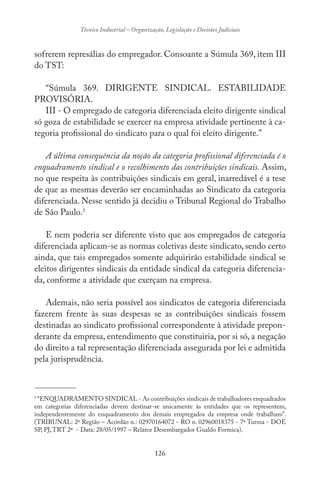 126
Técnico Industrial – Organização, Legislação e Decisões Judiciais
sofrerem represálias do empregador. Consoante a Súmula 369, item III
do TST:
“Súmula 369. DIRIGENTE SINDICAL. ESTABILIDADE
PROVISÓRIA.
III - O empregado de categoria diferenciada eleito dirigente sindical
só goza de estabilidade se exercer na empresa atividade pertinente à ca-
tegoria profissional do sindicato para o qual foi eleito dirigente.”
A última consequência da noção da categoria profissional diferenciada é o
enquadramento sindical e o recolhimento das contribuições sindicais. Assim,
no que respeita às contribuições sindicais em geral, inarredável é a tese
de que as mesmas deverão ser encaminhadas ao Sindicato da categoria
diferenciada. Nesse sentido já decidiu o Tribunal Regional do Trabalho
de São Paulo.3
E nem poderia ser diferente visto que aos empregados de categoria
diferenciada aplicam-se as normas coletivas deste sindicato, sendo certo
ainda, que tais empregados somente adquirirão estabilidade sindical se
eleitos dirigentes sindicais da entidade sindical da categoria diferencia-
da, conforme a atividade que exerçam na empresa.
Ademais, não seria possível aos sindicatos de categoria diferenciada
fazerem frente às suas despesas se as contribuições sindicais fossem
destinadas ao sindicato profissional correspondente à atividade prepon-
derante da empresa, entendimento que constituiria, por si só, a negação
do direito a tal representação diferenciada assegurada por lei e admitida
pela jurisprudência.
-------------------------------
3
“ENQUADRAMENTO SINDICAL - As contribuições sindicais de trabalhadores enquadrados
em categorias diferenciadas devem destinar-se unicamente às entidades que os representem,
independentemente do enquadramento dos demais empregados da empresa onde trabalham”.
(TRIBUNAL: 2ª Região – Acórdão n.: 02970164072 - RO n. 02960018375 - 7ª Turma - DOE
SP, PJ,TRT 2ª - Data: 28/05/1997 – Relator Desembargador Gualdo Formica).
 