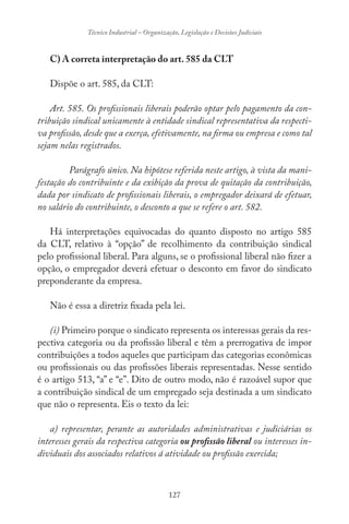 127
Técnico Industrial – Organização, Legislação e Decisões Judiciais
C) A correta interpretação do art. 585 da CLT
Dispõe o art. 585, da CLT:
Art. 585. Os profissionais liberais poderão optar pelo pagamento da con-
tribuição sindical unicamente à entidade sindical representativa da respecti-
va profissão, desde que a exerça, efetivamente, na firma ou empresa e como tal
sejam nelas registrados.
Parágrafo único. Na hipótese referida neste artigo, à vista da mani-
festação do contribuinte e da exibição da prova de quitação da contribuição,
dada por sindicato de profissionais liberais, o empregador deixará de efetuar,
no salário do contribuinte, o desconto a que se refere o art. 582.
Há interpretações equivocadas do quanto disposto no artigo 585
da CLT, relativo à “opção” de recolhimento da contribuição sindical
pelo profissional liberal. Para alguns, se o profissional liberal não fizer a
opção, o empregador deverá efetuar o desconto em favor do sindicato
preponderante da empresa.
Não é essa a diretriz fixada pela lei.
(i) Primeiro porque o sindicato representa os interessas gerais da res-
pectiva categoria ou da profissão liberal e têm a prerrogativa de impor
contribuições a todos aqueles que participam das categorias econômicas
ou profissionais ou das profissões liberais representadas. Nesse sentido
é o artigo 513, “a” e “e”. Dito de outro modo, não é razoável supor que
a contribuição sindical de um empregado seja destinada a um sindicato
que não o representa. Eis o texto da lei:
a) representar, perante as autoridades administrativas e judiciárias os
interesses gerais da respectiva categoria ou profissão liberal ou interesses in-
dividuais dos associados relativos á atividade ou profissão exercida;
 