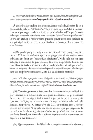 128
Técnico Industrial – Organização, Legislação e Decisões Judiciais
e) impor contribuições a todos aqueles que participam das categorias eco-
nômicas ou profissionais ou das profissões liberais representadas.
A contribuição sindical em questão, como é sabido, decorre de lei e
foi mantida pela CF/88 (art. 8º, IV). E o texto legal da CLT é impera-
tivo: se é prerrogativa do sindicato da profissão liberal “impor” a con-
tribuição não seria concebível que a suposta “opção” de um profissional
liberal em efetuar o recolhimento pudesse privar a entidade sindical de
sua principal fonte de receita, impedindo-a de desempenhar a contento
suas funções.
(ii) Segundo porque o artigo 582, mencionado pelo parágrafo único
do art. 585 apenas esclarece que os empregadores descontarão a con-
tribuição em favor dos “respectivos sindicatos”. Nada nele contém que
autorize a conclusão de que, em caso da inércia do profissão liberal, sua
contribuição sindical será destinada ao sindicato da atividade preponde-
rante da empresa. Ao contrário, o dispositivo especifica que a destinação
será aos “respectivos sindicatos”, isto é, o da correlata profissão:
Art. 582. Os empregadores são obrigados a descontar, da folha de paga-
mento de seus empregados relativa ao mês de março de cada ano, a contribui-
ção sindical por estes devida aos respectivos sindicatos. (destacou-se)
(iii) Terceiro, porque o fato gerador da contribuição sindical é o
pertencimento a determinada categoria econômica ou profissional.
A lei, portanto, obriga a todos aqueles que participem da categoria
e, nessa condição, são automaticamente representados pela entidade
sindical respectiva. O artigo 579 da CLT determina que a contri-
buição em questão “é devida por todos aqueles que participarem de
uma determinada categoria econômica ou profissional, ou de uma
profissão liberal, em favor do sindicato representativo da mesma ca-
tegoria ou profissão...”.
(iv) Quarto porque a finalidade de o próprio empregado efetuar o
 